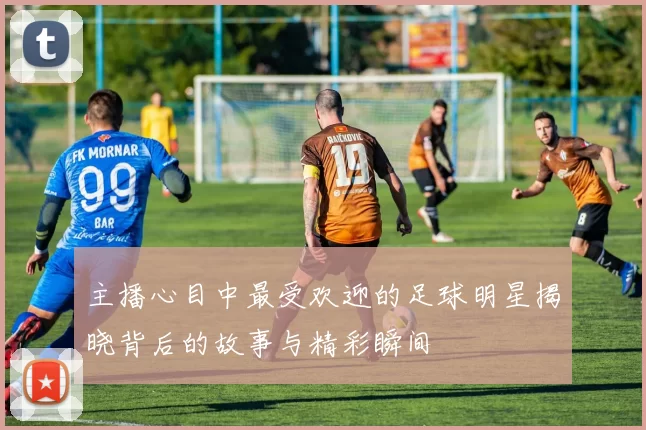 主播心目中最受欢迎的足球明星揭晓背后的故事与精彩瞬间