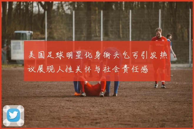 美国足球明星化身街头乞丐引发热议展现人性关怀与社会责任感