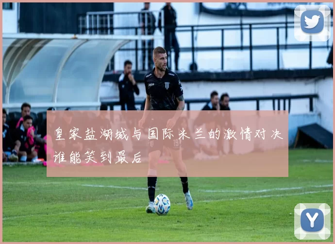 皇家盐湖城与国际米兰的激情对决谁能笑到最后