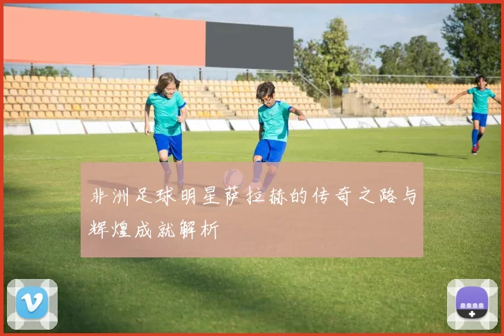 非洲足球明星萨拉赫的传奇之路与辉煌成就解析
