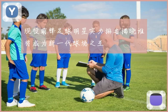 现役前锋足球明星实力排名揭晓谁将成为新一代球场之王