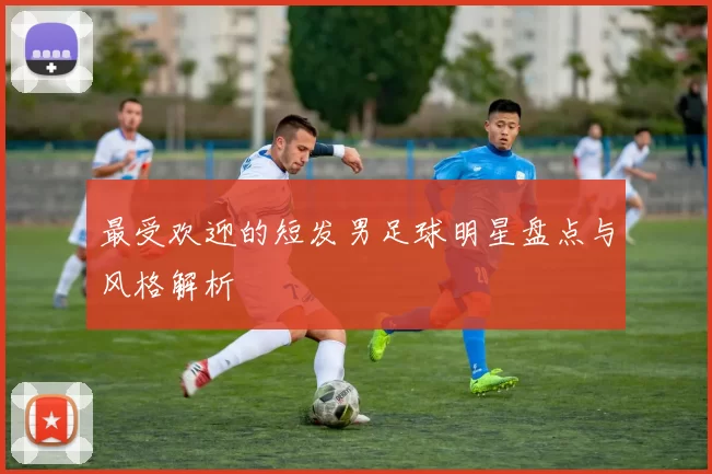 最受欢迎的短发男足球明星盘点与风格解析