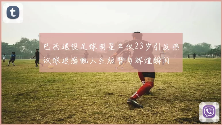 巴西退役足球明星年仅23岁引发热议球迷感慨人生短暂与辉煌瞬间