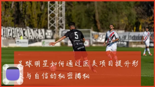 足球明星如何通过医美项目提升形象与自信的秘密揭秘
