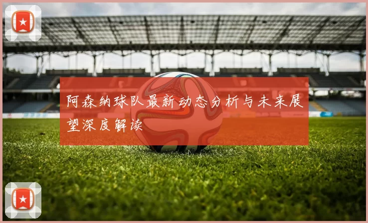 阿森纳球队最新动态分析与未来展望深度解读