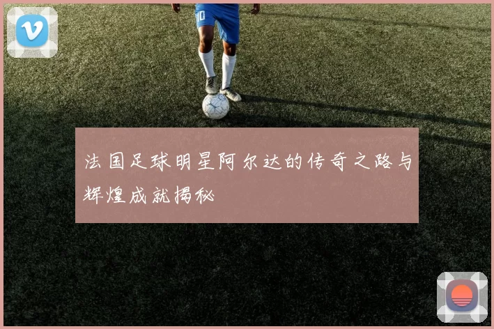 法国足球明星阿尔达的传奇之路与辉煌成就揭秘