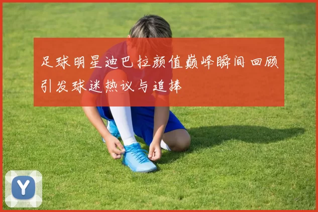 足球明星迪巴拉颜值巅峰瞬间回顾引发球迷热议与追捧