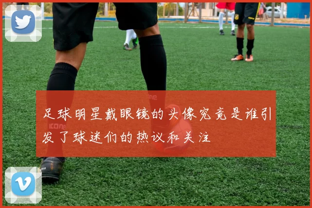 足球明星戴眼镜的头像究竟是谁引发了球迷们的热议和关注