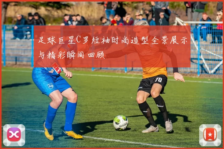 足球巨星C罗短袖时尚造型全景展示与精彩瞬间回顾