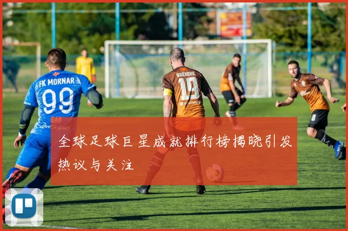 全球足球巨星成就排行榜揭晓引发热议与关注