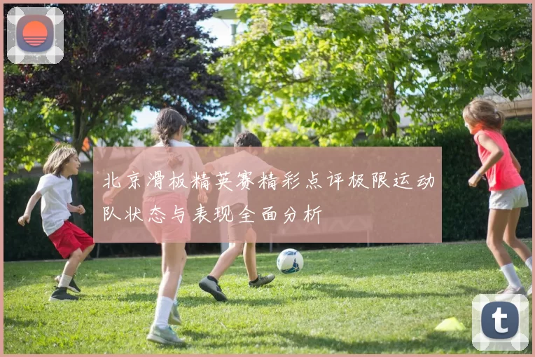 北京滑板精英赛精彩点评极限运动队状态与表现全面分析