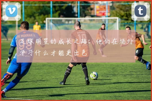 足球明星的成长之路：他们在场外学习什么才能更出色