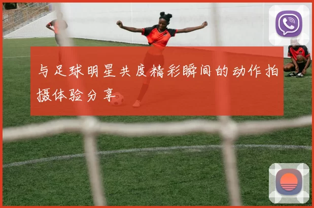 与足球明星共度精彩瞬间的动作拍摄体验分享