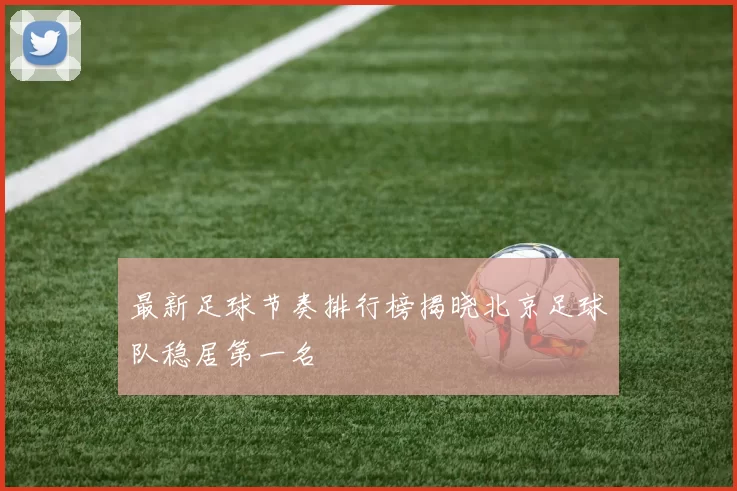 最新足球节奏排行榜揭晓北京足球队稳居第一名