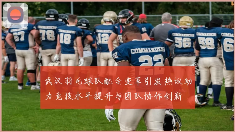 武汉羽毛球队配合变革引发热议助力竞技水平提升与团队协作创新