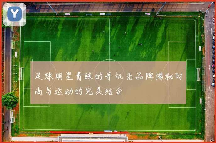 足球明星青睐的手机壳品牌揭秘时尚与运动的完美结合