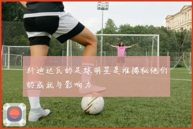 科迪达瓦的足球明星是谁揭秘他们的成就与影响力
