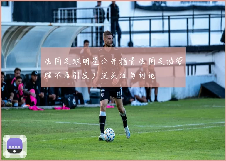 法国足球明星公开指责法国足协管理不善引发广泛关注与讨论
