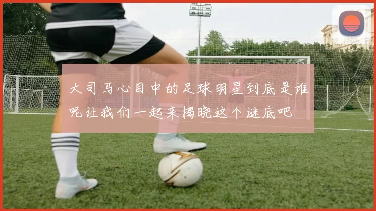 大司马心目中的足球明星到底是谁呢让我们一起来揭晓这个谜底吧