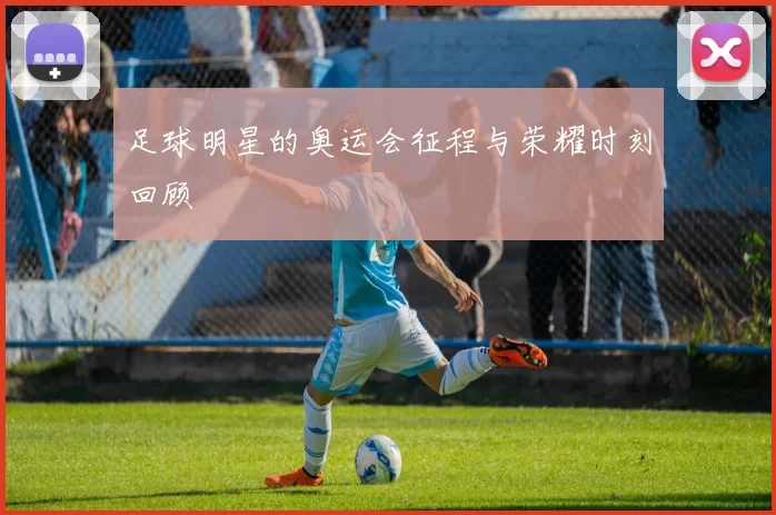 足球明星的奥运会征程与荣耀时刻回顾