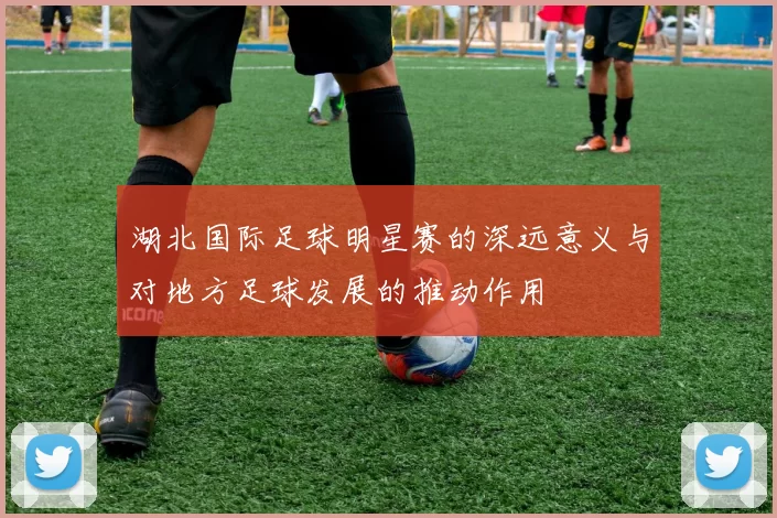 湖北国际足球明星赛的深远意义与对地方足球发展的推动作用