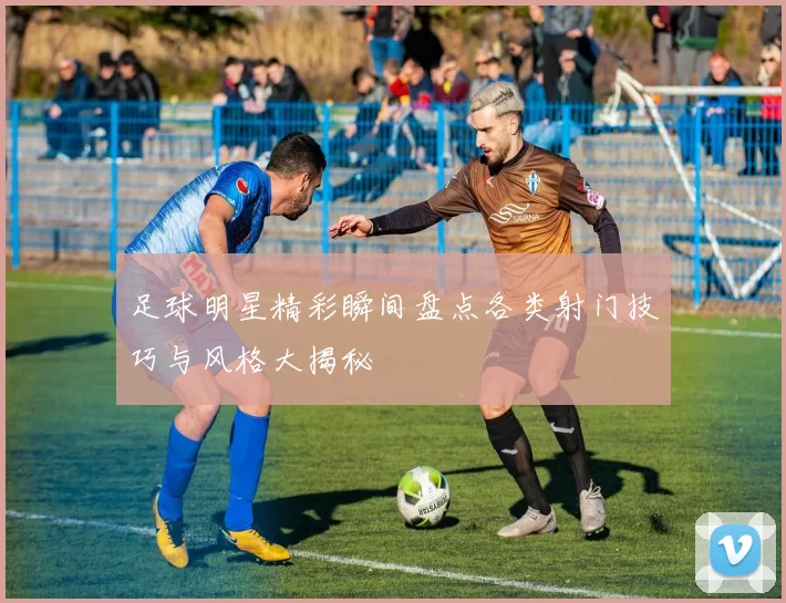足球明星精彩瞬间盘点各类射门技巧与风格大揭秘