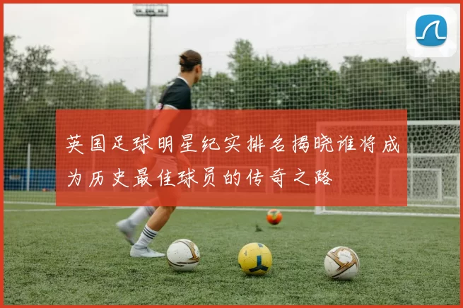 英国足球明星纪实排名揭晓谁将成为历史最佳球员的传奇之路