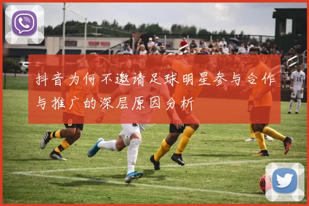 抖音为何不邀请足球明星参与合作与推广的深层原因分析