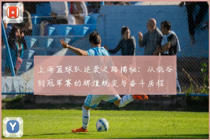 上海篮球队逆袭之路揭秘：从低谷到冠军赛的辉煌蜕变与奋斗历程