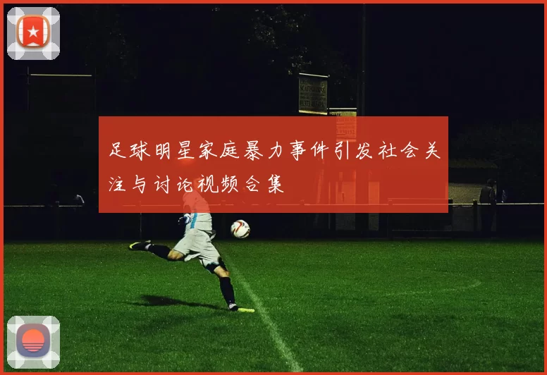 足球明星家庭暴力事件引发社会关注与讨论视频合集