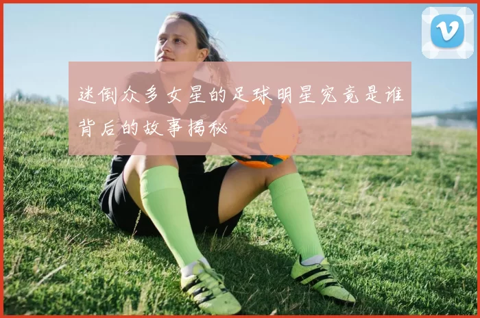 迷倒众多女星的足球明星究竟是谁背后的故事揭秘