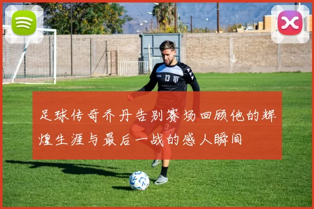足球传奇乔丹告别赛场回顾他的辉煌生涯与最后一战的感人瞬间