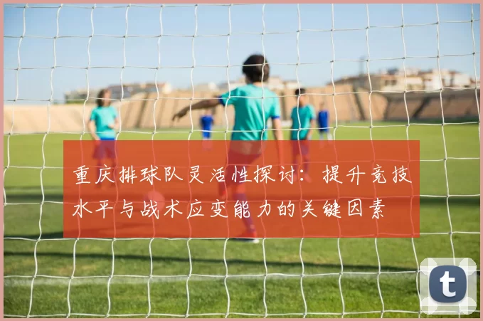 重庆排球队灵活性探讨：提升竞技水平与战术应变能力的关键因素