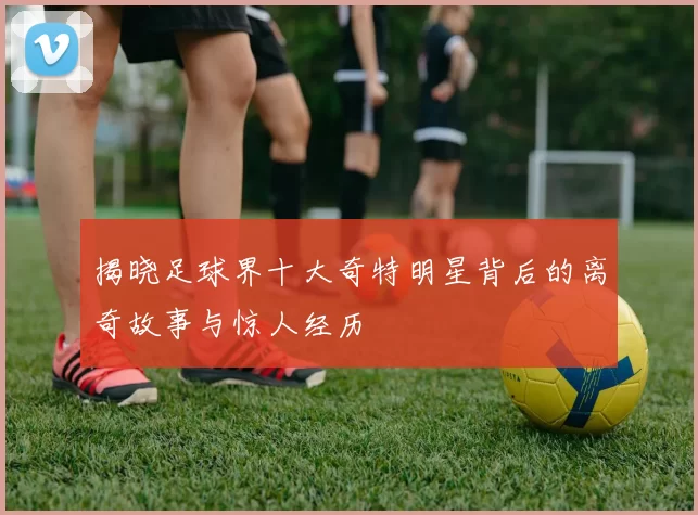 揭晓足球界十大奇特明星背后的离奇故事与惊人经历