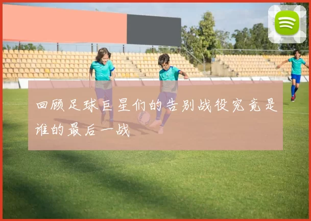 回顾足球巨星们的告别战役究竟是谁的最后一战