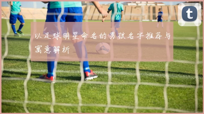以足球明星命名的男孩名字推荐与寓意解析