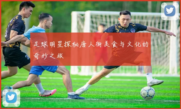 足球明星探秘唐人街美食与文化的奇妙之旅