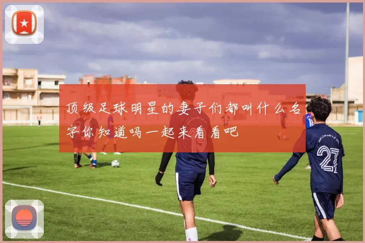 顶级足球明星的妻子们都叫什么名字你知道吗一起来看看吧