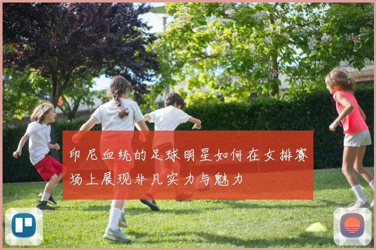 印尼血统的足球明星如何在女排赛场上展现非凡实力与魅力