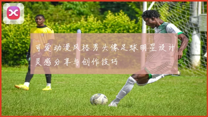 可爱动漫风格男头像足球明星设计灵感分享与创作技巧