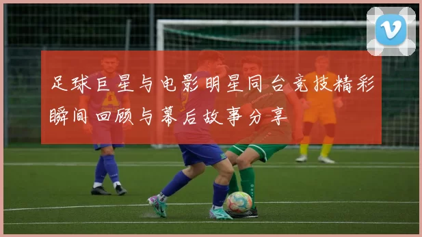 足球巨星与电影明星同台竞技精彩瞬间回顾与幕后故事分享