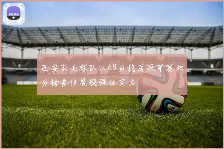 西安羽毛球队以69分稳居冠军赛积分榜首位展现强劲实力
