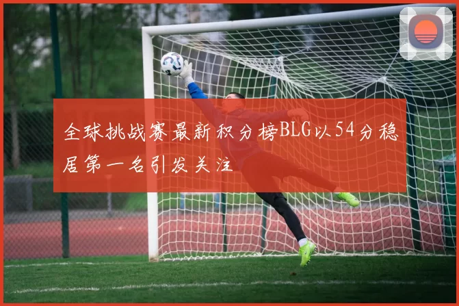 全球挑战赛最新积分榜BLG以54分稳居第一名引发关注