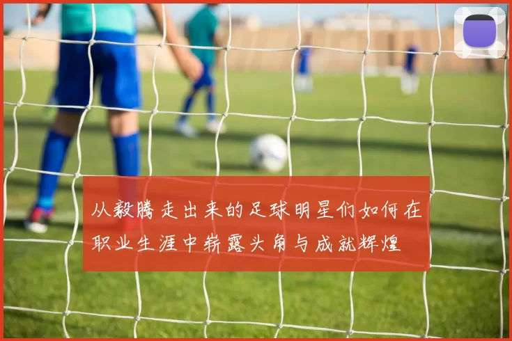 从毅腾走出来的足球明星们如何在职业生涯中崭露头角与成就辉煌