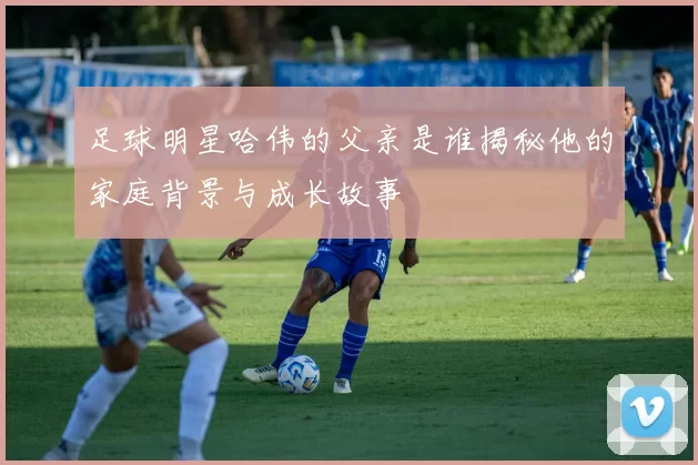 足球明星哈伟的父亲是谁揭秘他的家庭背景与成长故事