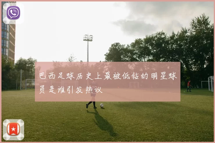 巴西足球历史上最被低估的明星球员是谁引发热议