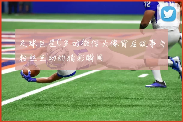 足球巨星C罗的微信头像背后故事与粉丝互动的精彩瞬间
