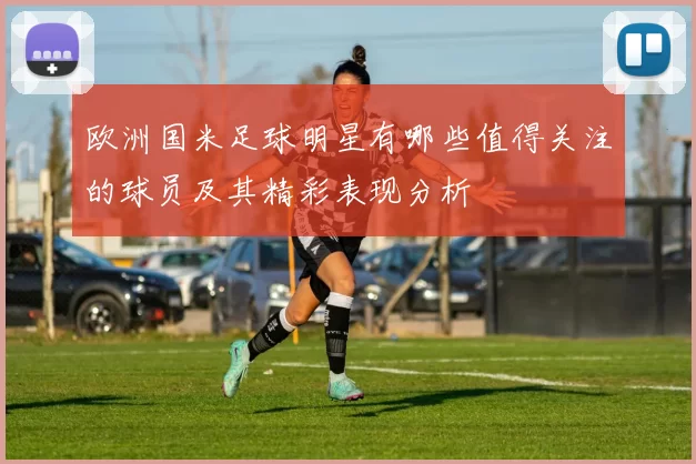 欧洲国米足球明星有哪些值得关注的球员及其精彩表现分析