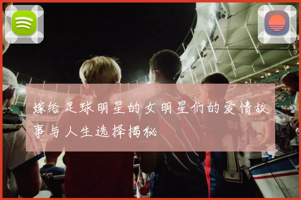 嫁给足球明星的女明星们的爱情故事与人生选择揭秘