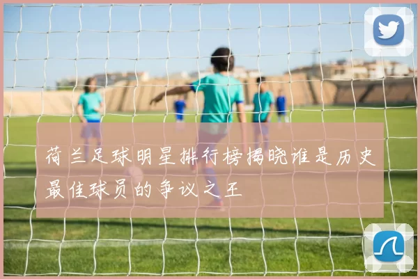 荷兰足球明星排行榜揭晓谁是历史最佳球员的争议之王